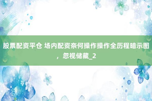 股票配资平仓 场内配资奈何操作操作全历程暗示图，忽视储藏_2