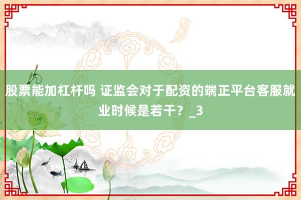股票能加杠杆吗 证监会对于配资的端正平台客服就业时候是若干？_3