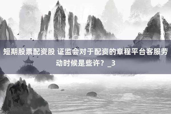 短期股票配资股 证监会对于配资的章程平台客服劳动时候是些许？_3
