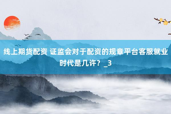 线上期货配资 证监会对于配资的规章平台客服就业时代是几许？_3