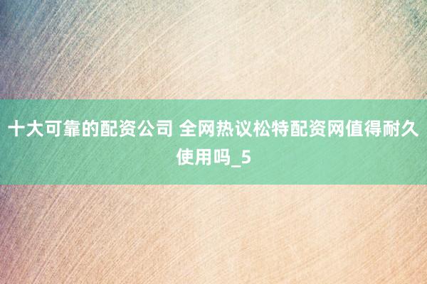 十大可靠的配资公司 全网热议松特配资网值得耐久使用吗_5