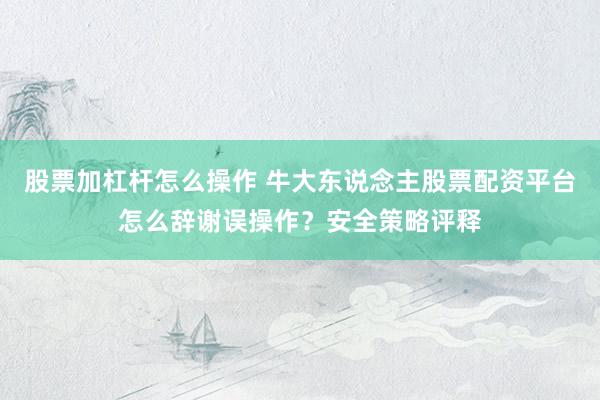 股票加杠杆怎么操作 牛大东说念主股票配资平台怎么辞谢误操作？安全策略评释