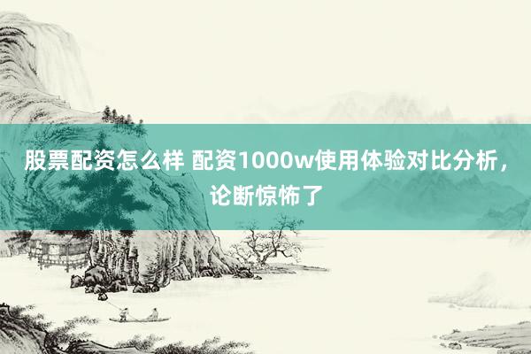 股票配资怎么样 配资1000w使用体验对比分析，论断惊怖了