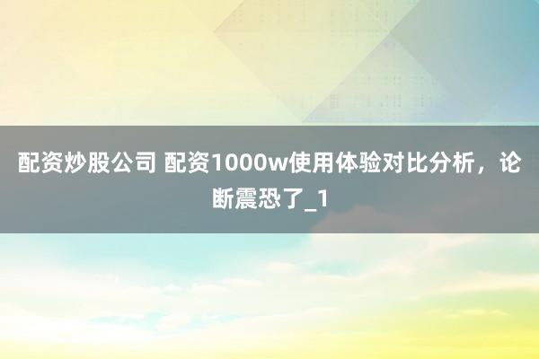 配资炒股公司 配资1000w使用体验对比分析，论断震恐了_1