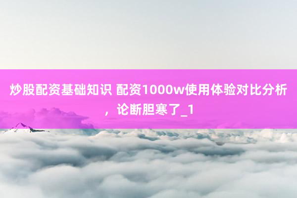 炒股配资基础知识 配资1000w使用体验对比分析，论断胆寒了_1