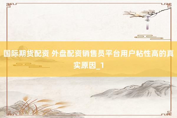 国际期货配资 外盘配资销售员平台用户粘性高的真实原因_1
