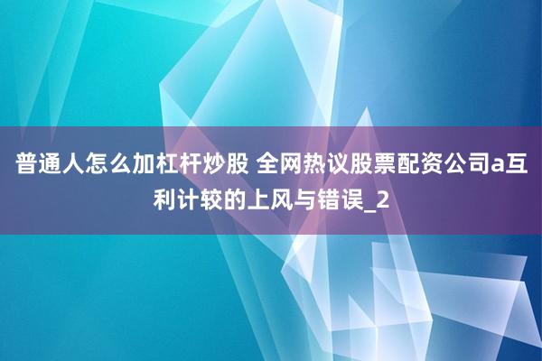 普通人怎么加杠杆炒股 全网热议股票配资公司a互利计较的上风与错误_2