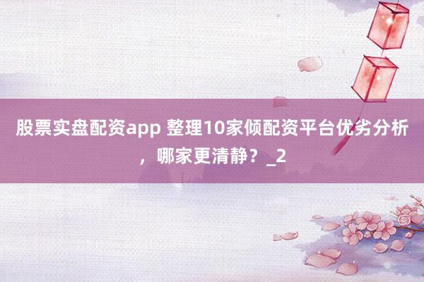 股票实盘配资app 整理10家倾配资平台优劣分析，哪家更清静？_2