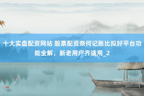 十大实盘配资网站 股票配资奈何记账比拟好平台功能全解，新老用户齐适用_2