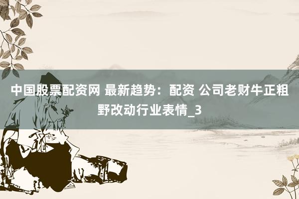 中国股票配资网 最新趋势：配资 公司老财牛正粗野改动行业表情_3