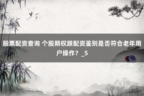 股票配资查询 个股期权跟配资鉴别是否符合老年用户操作？_5
