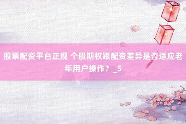 股票配资平台正规 个股期权跟配资差异是否适应老年用户操作？_5