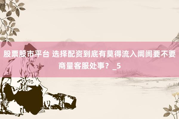 股票股市平台 选择配资到底有莫得流入阛阓要不要商量客服处事？_5