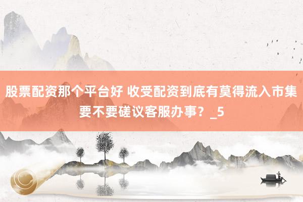 股票配资那个平台好 收受配资到底有莫得流入市集要不要磋议客服办事？_5