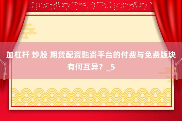 加杠杆 炒股 期货配资融资平台的付费与免费版块有何互异？_5