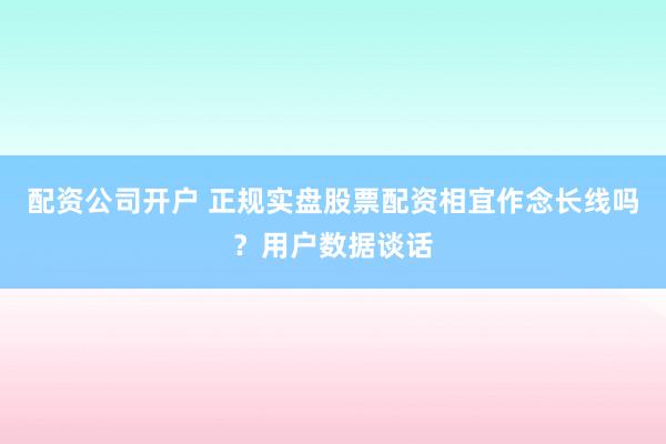 配资公司开户 正规实盘股票配资相宜作念长线吗？用户数据谈话