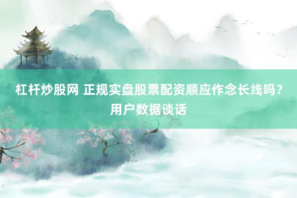 杠杆炒股网 正规实盘股票配资顺应作念长线吗？用户数据谈话