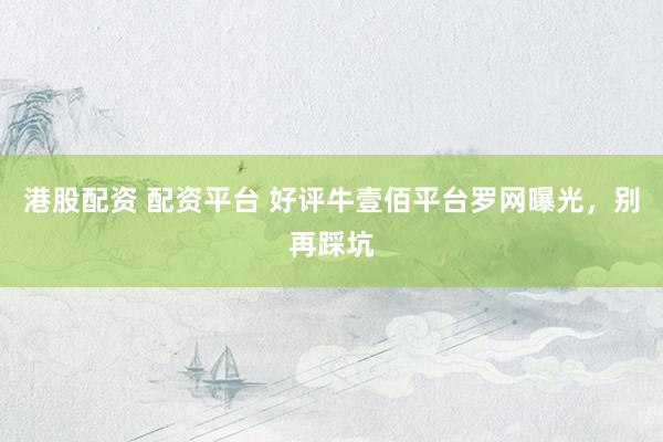 港股配资 配资平台 好评牛壹佰平台罗网曝光，别再踩坑