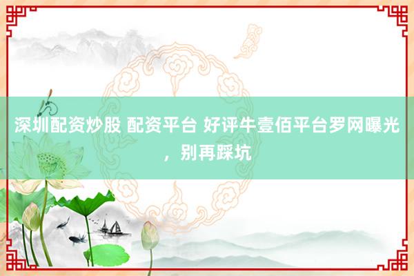 深圳配资炒股 配资平台 好评牛壹佰平台罗网曝光，别再踩坑