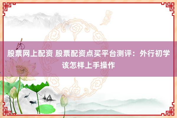 股票网上配资 股票配资点买平台测评：外行初学该怎样上手操作