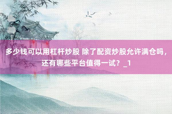 多少钱可以用杠杆炒股 除了配资炒股允许满仓吗，还有哪些平台值得一试？_1