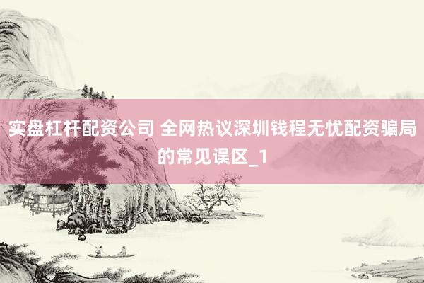 实盘杠杆配资公司 全网热议深圳钱程无忧配资骗局的常见误区_1