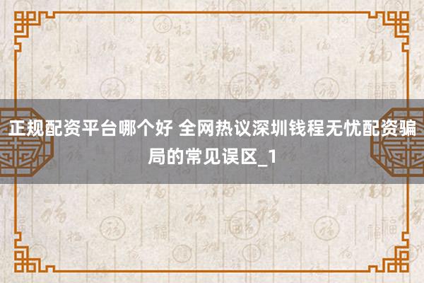 正规配资平台哪个好 全网热议深圳钱程无忧配资骗局的常见误区_1