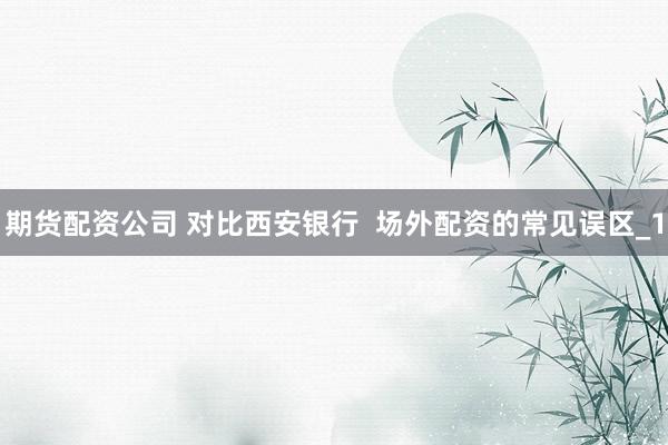 期货配资公司 对比西安银行  场外配资的常见误区_1