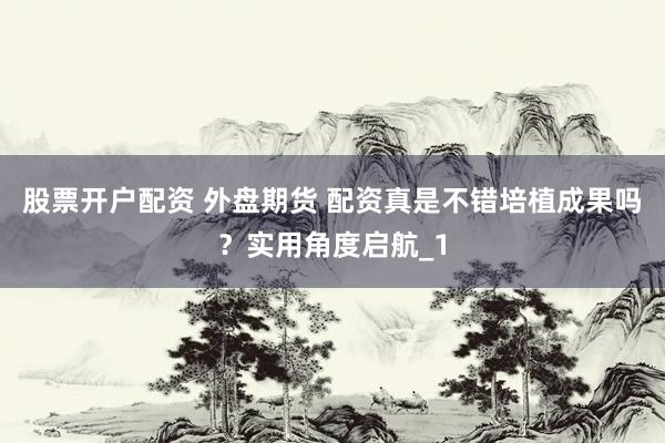 股票开户配资 外盘期货 配资真是不错培植成果吗？实用角度启航_1