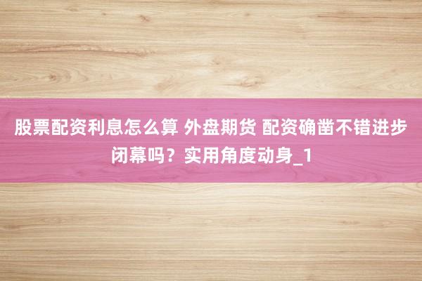 股票配资利息怎么算 外盘期货 配资确凿不错进步闭幕吗？实用角度动身_1