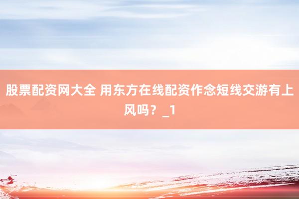 股票配资网大全 用东方在线配资作念短线交游有上风吗？_1