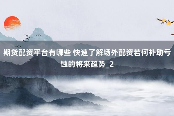 期货配资平台有哪些 快速了解场外配资若何补助亏蚀的将来趋势_2