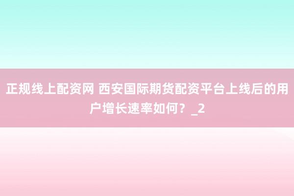 正规线上配资网 西安国际期货配资平台上线后的用户增长速率如何？_2