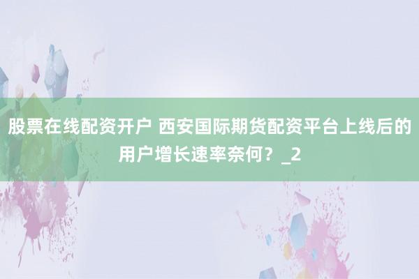 股票在线配资开户 西安国际期货配资平台上线后的用户增长速率奈何？_2