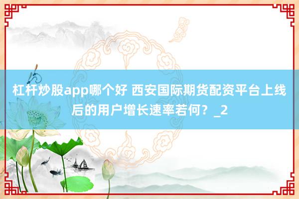 杠杆炒股app哪个好 西安国际期货配资平台上线后的用户增长速率若何？_2