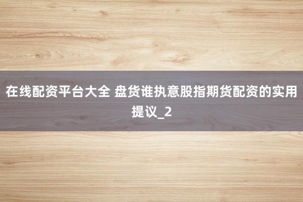 在线配资平台大全 盘货谁执意股指期货配资的实用提议_2