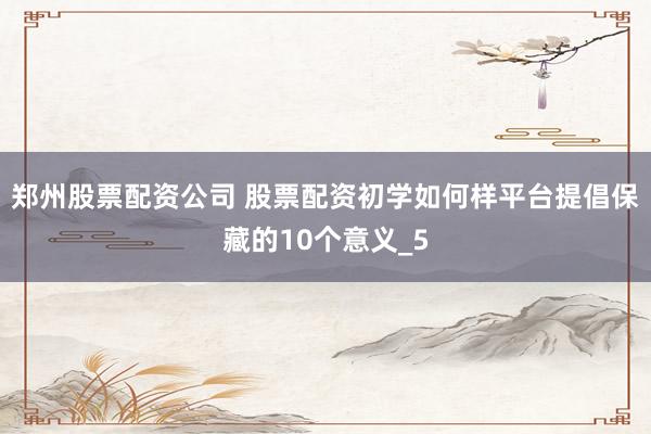 郑州股票配资公司 股票配资初学如何样平台提倡保藏的10个意义_5