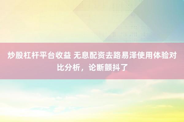 炒股杠杆平台收益 无息配资去路易泽使用体验对比分析，论断颤抖了