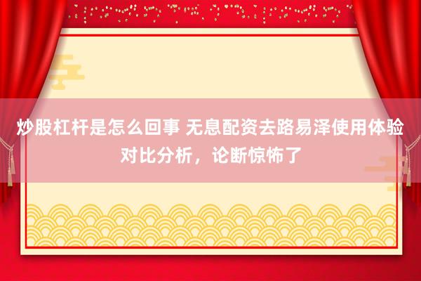 炒股杠杆是怎么回事 无息配资去路易泽使用体验对比分析，论断惊怖了