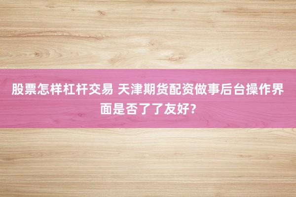 股票怎样杠杆交易 天津期货配资做事后台操作界面是否了了友好？