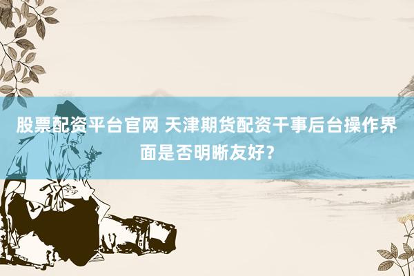 股票配资平台官网 天津期货配资干事后台操作界面是否明晰友好？