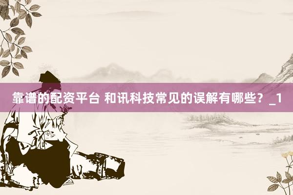 靠谱的配资平台 和讯科技常见的误解有哪些？_1