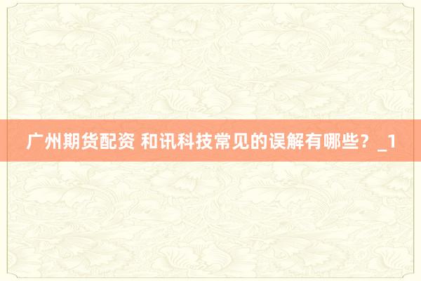 广州期货配资 和讯科技常见的误解有哪些？_1