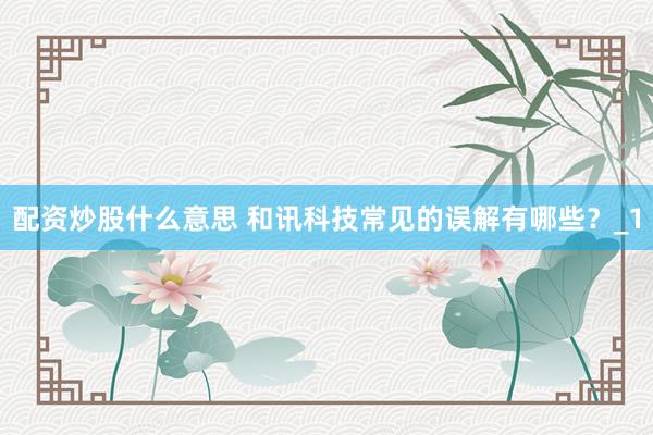 配资炒股什么意思 和讯科技常见的误解有哪些？_1