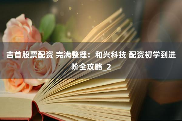 吉首股票配资 完满整理：和兴科技 配资初学到进阶全攻略_2
