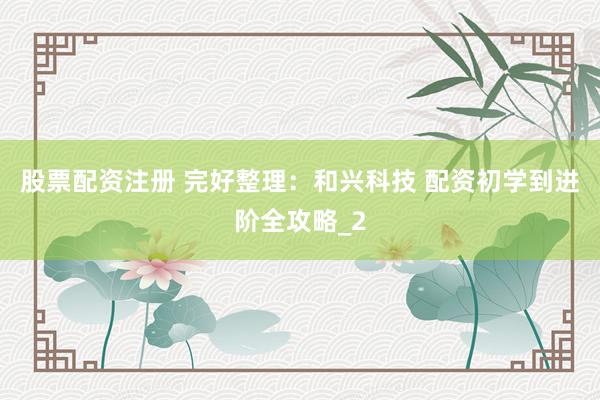 股票配资注册 完好整理：和兴科技 配资初学到进阶全攻略_2