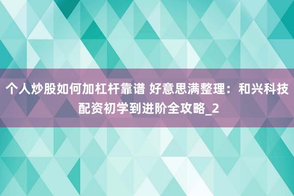 个人炒股如何加杠杆靠谱 好意思满整理：和兴科技 配资初学到进阶全攻略_2