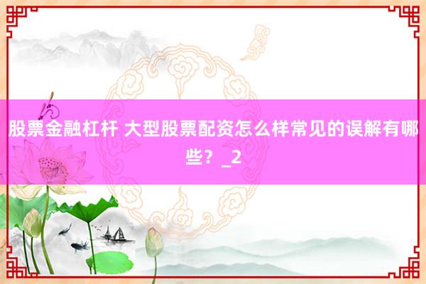 股票金融杠杆 大型股票配资怎么样常见的误解有哪些？_2