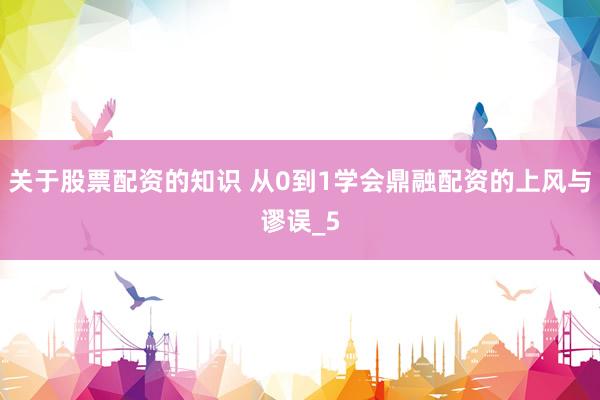 关于股票配资的知识 从0到1学会鼎融配资的上风与谬误_5