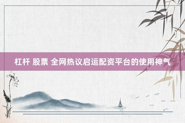 杠杆 股票 全网热议启运配资平台的使用神气